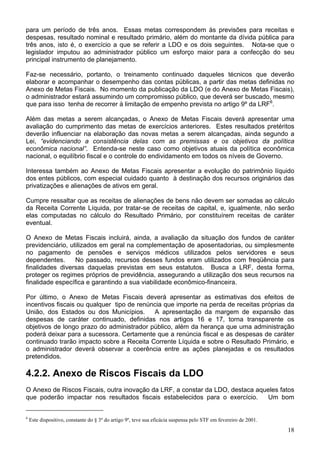 para um período de três anos. Essas metas correspondem às previsões para receitas e
despesas, resultado nominal e resultado primário, além do montante da dívida pública para
três anos, isto é, o exercício a que se referir a LDO e os dois seguintes. Nota-se que o
legislador imputou ao administrador público um esforço maior para a confecção do seu
principal instrumento de planejamento.
Faz-se necessário, portanto, o treinamento continuado daqueles técnicos que deverão
elaborar e acompanhar o desempenho das contas públicas, a partir das metas definidas no
Anexo de Metas Fiscais. No momento da publicação da LDO (e do Anexo de Metas Fiscais),
o administrador estará assumindo um compromisso público, que deverá ser buscado, mesmo
que para isso tenha de recorrer à limitação de empenho prevista no artigo 9º da LRF6
.
Além das metas a serem alcançadas, o Anexo de Metas Fiscais deverá apresentar uma
avaliação do cumprimento das metas de exercícios anteriores. Estes resultados pretéritos
deverão influenciar na elaboração das novas metas a serem alcançadas, ainda segundo a
Lei, “evidenciando a consistência delas com as premissas e os objetivos da política
econômica nacional”. Entenda-se neste caso como objetivos atuais da política econômica
nacional, o equilíbrio fiscal e o controle do endividamento em todos os níveis de Governo.
Interessa também ao Anexo de Metas Fiscais apresentar a evolução do patrimônio líquido
dos entes públicos, com especial cuidado quanto à destinação dos recursos originários das
privatizações e alienações de ativos em geral.
Cumpre ressaltar que as receitas de alienações de bens não devem ser somadas ao cálculo
da Receita Corrente Líquida, por tratar-se de receitas de capital, e, igualmente, não serão
elas computadas no cálculo do Resultado Primário, por constituírem receitas de caráter
eventual.
O Anexo de Metas Fiscais incluirá, ainda, a avaliação da situação dos fundos de caráter
previdenciário, utilizados em geral na complementação de aposentadorias, ou simplesmente
no pagamento de pensões e serviços médicos utilizados pelos servidores e seus
dependentes. No passado, recursos desses fundos eram utilizados com freqüência para
finalidades diversas daquelas previstas em seus estatutos. Busca a LRF, desta forma,
proteger os regimes próprios de previdência, assegurando a utilização dos seus recursos na
finalidade específica e garantindo a sua viabilidade econômico-financeira.
Por último, o Anexo de Metas Fiscais deverá apresentar as estimativas dos efeitos de
incentivos fiscais ou qualquer tipo de renúncia que importe na perda de receitas próprias da
União, dos Estados ou dos Municípios. A apresentação da margem de expansão das
despesas de caráter continuado, definidas nos artigos 16 e 17, torna transparente os
objetivos de longo prazo do administrador público, além da herança que uma administração
poderá deixar para a sucessora. Certamente que a renúncia fiscal e as despesas de caráter
continuado trarão impacto sobre a Receita Corrente Líquida e sobre o Resultado Primário, e
o administrador deverá observar a coerência entre as ações planejadas e os resultados
pretendidos.
4.2.2. Anexo de Riscos Fiscais da LDO
O Anexo de Riscos Fiscais, outra inovação da LRF, a constar da LDO, destaca aqueles fatos
que poderão impactar nos resultados fiscais estabelecidos para o exercício. Um bom
6
Este dispositivo, constante do § 3º do artigo 9º, teve sua eficácia suspensa pelo STF em fevereiro de 2001.
18
 