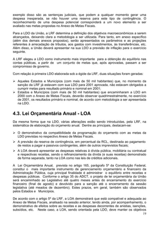 exemplo disso são as sentenças judiciais, que podem a qualquer momento gerar uma
despesa inesperada, se não houver uma reserva para este tipo de contingência. O
reconhecimento de uma despesa potencial corresponderá a um novo elemento a ser
avaliado nas metas propostas no Anexo de Metas Fiscais.
Para a LDO da União, a LRF determina a definição dos objetivos macroeconômicos a serem
alcançados, deixando clara a metodologia a ser utilizada. Para tanto, em anexo específico
(além dos demais anexos propostos), serão apresentados os parâmetros e as projeções
referentes à arrecadação de tributos, aos gastos com investimentos, às transferências, etc.
Além disso, a União deverá apresentar na sua LDO a previsão de inflação para o exercício
seguinte.
A LRF elegeu a LDO como instrumento mais importante para a obtenção do equilíbrio nas
contas públicas, a partir de um conjunto de metas que, após aprovadas, passam a ser
compromisso de governo.
Com relação à primeira LDO elaborada sob a égide da LRF, duas situações foram geradas:
Aqueles Estados e Municípios (com mais de 50 mil habitantes) que, no momento da
sanção da LRF já estavam com sua LDO para 2001 aprovada, não estavam obrigados a
cumprir metas para resultado primário e nominal em 2001;
Estados e Municípios (com mais de 50 mil habitantes) que encaminharam a LDO em
2000 com o Anexo de Metas Fiscais, deverão observar quadrimestralmente, no exercício
de 2001, os resultados primário e nominal, de acordo com metodologia a ser apresentada
na LDO.
4.3. Lei Orçamentária Anual - LOA
Da mesma forma que na LDO, várias alterações estão sendo introduzidas, pela LRF, na
sistemática de elaboração do orçamento anual. Dentre as principais, destacam-se:
O demonstrativo da compatibilidade da programação do orçamento com as metas da
LDO previstas no respectivo Anexo de Metas Fiscais.
A previsão da reserva de contingência, em percentual da RCL, destinada ao pagamento
de restos a pagar e passivos contingentes, além de outros imprevistos fiscais;
A LOA deverá apresentar as despesas relativas à dívida pública, mobiliária ou contratual
e respectivas receitas, sendo o refinanciamento da dívida (e suas receitas) demonstrado
de forma separada, tanto na LOA como nas leis de créditos adicionais.
A Lei Orçamentária Anual, prevista no artigo 165, parágrafo 5º da Constituição Federal,
constitui o mais importante instrumento de gerenciamento orçamentário e financeiro da
Administração Pública, cuja principal finalidade é administrar o equilíbrio entre receitas e
despesas públicas. Conforme o artigo 35 do ADCT, o projeto de lei orçamentária da União
será encaminhado ao Legislativo até quatro meses antes do encerramento do exercício
financeiro (final de agosto) e devolvido para a sanção até o encerramento da sessão
legislativa (até meados de dezembro). Estes prazos, em geral, também são observados
pelos Estados e Municípios.
19
De acordo com o artigo 5º da LRF, a LOA demonstrará que está compatível e adequada ao
Anexo de Metas Fiscais, analisado na sessão anterior, tendo ainda, por acompanhamento, o
demonstrativo de efeitos sobre as receitas e as despesas decorrentes de anistias, isenções,
subsídios, etc. Neste caso, a LOA, sendo orientada pela LDO, deve manter os objetivos
 