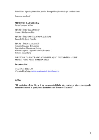 Permitida a reprodução total ou parcial desta publicação desde que citada a fonte.
Impresso no Brasil
MINISTRO DA FAZENDA
Pedro Sampaio Malan
SECRETÁRIO-EXECUTIVO
Amaury Guilherme Bier
SECRETÁRIO DO TESOURO NACIONAL
Eduardo Refinetti Guardia
SECRETÁRIOS-ADJUNTOS
Almério Cançado de Amorim
Tarcísio José Massote de Godoy
Renato Augusto Zagallo Villela dos Santos
Rubens Sardenberg
DIRETORA DA ESCOLA DE ADMINISTRAÇÃO FAZENDÁRIA – ESAF
Maria de Fátima Pessoa de Mello Cartaxo
INFORMAÇÕES:
Fone (061) 412.31.73
Correio Eletrônico: edson.nascimento@fazenda.gov.br
NOTA:
“O conteúdo deste livro é de responsabilidade dos autores, não expressando
necessariamente a posição da Secretaria do Tesouro Nacional”
2
 