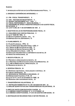 SUMÁRIO
1. INTRODUÇÃO AO ESTUDO DA LEI DE RESPONSABILIDADE FISCAL, 5
2. ORIGENS E EXPERIÊNCIAS ANTERIORES, 6
2.1. FMI - FISCAL TRANSPARENCY, 6
2.2. CEE - TRATADO DE MAASTTRICHT, 6
2.3. BUDGET ENFORCEMENT ACT - EUA, 7
2.4. FISCAL RESPONSIBILITY - NOVA ZELÂNDIA, 7
2.5. PROGRAMA DE APOIO À REESTRUTURAÇÃO E AO AJUSTE FISCAL
DE ESTADOS, 8
2.6. LEI N° 9.496, DE 11 DE SETEMBRO DE 1997, 8
3. OBJETIVOS DA LEI DE RESPONSABILIDADE FISCAL, 10
3.1. EQUILÍBRIO DAS CONTAS PÚBLICAS, 11
3.2 LEI Nº 4320 DE 1964, 12
3.3 RECEITA CORRENTE LÍQUIDA - RCL, 12
3.4 EMPRESA ESTATAL DEPENDENTE, 15
4. PLANEJAMENTO, 16
4.1 PLANO PLURIANUAL - PPA, 16
4.2 LEI DE DIRETRIZES ORÇAMENTÁRIAS - LDO, 17
4.2.1 ANEXO DE METAS FISCAIS DA LDO, 17
4.2.2 ANEXO DE RISCOS FISCAIS DA LDO, 18
4.3 LEI ORÇAMENTÁTIA ANUAL - LOA, 19
4.4 EXECUÇÃO ORÇAMENTÁRIA E CUMPRIMENTO DAS METAS, 20
4.5 ASPECTOS OPERACIONAIS, 20
5. RECEITA PÚBLICA, 22
5.1 PREVISÃO E ARRECADAÇÃO DA RECEITA, 23
5.1.1 PREVISÃO DAS RECEITAS DOS LEGISLATIVOS MUNICIPAIS, 23
5.1.2 METAS BIMESTRAIS DE ARRECADAÇÃO, 23
5.2 RENÚNCIA DE RECEITA, 23
6. DESPESA PÚBLICA, 24
6.1 DESPESAS COM PESSOAL: FISCALIZAÇÃO E CONTROLE, 25
6.2 LIMITES COM PESSOAL, 25
6.3. SERVIÇOS DE TERCEIROS E ENCARGOS, 27
6.4 EMENDA CONSTITUCIONAL Nº 25, 29
6.5 LEI Nº 9.717, DE 27 DE NOVEMBRO DE 1998, 30
6.6 DESPESAS COM A SEGURIDADE SOCIAL, 32
7. TRANSFERÊNCIAS VOLUNTÁRIAS, 33
7.1. INSTRUÇÃO NORMATIVA N° 01, DE 4 DE MAIO DE 2001, 34
7.2 ANÁLISE QUANTITATIVA DAS TRANSFERÊNCIAS VOLUNTÁRIAS, 39
8 LIMITE DE GASTO COM EDUCAÇÃO E SAÚDE, 41
8.1 A EMENDA CONSTITUCIONAL N° 14 E O FUNDEF, 42
8.2 A EMENDA CONSTITUCIONAL N° 29 E OS GASTOS COM SAÚDE, 43
9. DESTINAÇÃO DE RECURSOS PARA O SETOR PRIVADO, 44
3
 