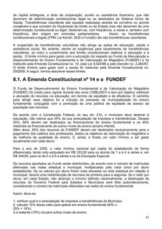 de capital entregues, a título de cooperação, auxílio ou assistência financeira, que não
decorram de determinação constitucional, legal ou os destinados ao Sistema Único de
Saúde. Transferências voluntárias são aquelas realizadas através de convênio ou acordo
congênere e que constam do Orçamento da União ou do Estado mas não decorrem de uma
determinação constitucional ou legal. Destinam-se, com freqüência, a obras e, também com
freqüência, têm origem em emendas parlamentares. Assim, as transferências
constitucionais e legais (FPM, Lei Kandir, SUS e Fundef) não são transferências voluntárias.
A suspensão de transferências voluntárias não atinge as ações de educação, saúde e
assistência social. No entanto, dentre as exigências para recebimento de transferências
voluntárias, se inclui o cumprimento dos limites constitucionais relativos à educação e à
saúde. O limite mínimo para gasto com a educação diz respeito ao Fundo de Manutenção e
Desenvolvimento do Ensino Fundamental e de Valorização do Magistério (FUNDEF) e foi
instituído pela Emenda Constitucional no. 14, pela Lei 9.424/96 e pelo Decreto no. 2.264/97.
O limite mínimo para gasto com a saúde foi instituído pela Emenda Constitucional no.
29/2000. A seguir, iremos descrever esses limites.
8.1. A Emenda Constitucional nº 14 e o FUNDEF
O Fundo de Desenvolvimento do Ensino Fundamental e de Valorização do Magistério
(FUNDEF) foi criado para vigorar durante dez anos (1998-2007) e tem por objetivo melhorar
a alocação de recursos na educação, em termos de eqüidade e de eficiência. O caminho
para atingir esse objetivo foi a indução do processo de municipalização do ensino
fundamental, conjugada com a promoção de uma política de eqüidade de acesso da
população aos recursos.
De acordo com a Constituição Federal, no seu art. 212, o município deve destinar à
educação, não menos que 25% da sua arrecadação de impostos e transferências. Desses
25%, 60% devem ser destinados ao financiamento do ensino fundamental e os 40%
restantes ao financiamento de outros níveis de ensino (ensino infantil).
Além disso, 60% dos recursos do FUNDEF devem ser destinados exclusivamente para o
pagamento dos salários dos professores, dados os objetivos de valorização do magistério e
de melhoria da qualidade do ensino. E, ainda, é fixado um valor mínimo a ser gasto
anualmente com cada aluno.
Para o ano de 2000, o valor mínimo nacional per capita foi estabelecido de forma
diferenciada, tendo sido estipulado em R$ 333,00 para os alunos da 1 a à 4 a séries e, em
R$ 349,65, para os da 5 a à 8 a séries e os da Educação Especial.
Os recursos aportados ao Fundo serão distribuídos, de acordo com o número de matrículas
efetivadas nas redes estadual e municipal, multiplicadas pelo valor único por aluno
estabelecido. Se os valores por aluno forem mais elevados na rede estadual em relação à
municipal, haverá uma redistribuição de recursos da primeira para a segunda. Se o valor por
aluno, em cada Estado, não alcançar o mínimo definido nacionalmente, a destinação de
recursos do Governo Federal para Estados e Municípios será feita automaticamente,
considerando o número de matrículas efetivadas nas redes do ensino fundamental.
Assim, deve-se:
1. verificar qual é a arrecadação de impostos e transferências do Município
2. calcular 15% desse valor para aplicar em ensino fundamental (60% x
25% = 15%)
3.o restante (10%) irá para outros níveis de ensino
42
 