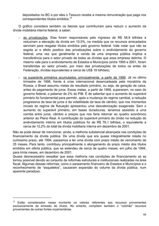 depositados no BC e por eles o Tesouro recebe a mesma remuneração que paga nos
correspondentes títulos emitidos.15
O gráfico considera também os fatores que contribuíram para reduzir o aumento da
dívida mobiliária interna federal, a saber:
- as privatizações. Elas foram responsáveis pelo ingresso de R$ 58,9 bilhões e
reduziram a elevação da dívida em 10,5%, na medida que os recursos arrecadados
serviram para resgatar títulos emitidos pelo governo federal. Vale notar que não se
esgota aí o efeito positivo das privatizações sobre o endividamento do governo
federal, uma vez que geralmente a venda de uma empresa pública implica a
transferência para o setor privado de todas as dívidas que essa empresa detinha. O
mesmo vale para o endividamento de Estados e Municípios (entre 1995 e 2001, foram
transferidas ao setor privado, por meio das privatizações de todos os entes da
Federação, dívidas equivalentes a cerca de US$ 18 bilhões);
- os superávits primários acumulados, principalmente, a partir de 1999. Já no último
trimestre de 1998, frente à crise internacional desencadeada pela moratória da
Rússia, o Brasil assumiu metas de resultado primário, ou seja, de geração de caixa,
antes do pagamento de juros. Essas metas, a partir de 1999, superaram, no caso do
governo federal, o patamar de 2% do PIB. É de salientar que o aumento do superávit
primário foi fundamental para permitir, após a mudança do regime cambial, a redução
progressiva da taxa de juros e da volatilidade da taxa de câmbio, que nos momentos
iniciais do regime de flutuação apresentou uma desvalorização exagerada. Sem o
aumento do superávit primário, em bases duradouras, teríamos assistido a uma
corrida entre juros, câmbio e preços que nos faria retornar ao quadro econômico
anterior ao Plano Real. A contribuição do superávit primário da União na redução do
endividamento interno em títulos públicos foi de R$ 76,1 bilhões, o equivalente a
cerca de 12,2% do total da dívida mobiliaria interna em dezembro de 2001.
Não se pode deixar de mencionar, ainda, a melhoria substancial alcançada nas condições de
financiamento da dívida pública. De uma dívida que era quase integralmente rolada no
curtíssimo prazo, até 1994, passamos a ter uma dívida com prazo médio de vencimento de
35 meses. Para tanto, contribuiu principalmente o alongamento do prazo médio dos títulos
emitidos em oferta pública, que se estendeu de cerca de quatro meses, em julho de 1994,
para trinta meses, em dezembro de 2001.
Quase desnecessário ressaltar que essa melhoria nas condições de financiamento só se
tornou possível devido ao conjunto de reformas estruturais e institucionais realizadas na área
fiscal. Algumas dessas reformas, como o saneamento financeiro de Estados e Municípios e o
reconhecimento de “esqueletos”, causaram expansão do volume da dívida pública, num
aparente paradoxo.
15
Estão considerados nesse montante os valores referentes aos recursos provenientes
exclusivamente da emissão de títulos. No entanto, compõem também o “colchão” recursos
provenientes de outras fontes orçamentárias.
48
 