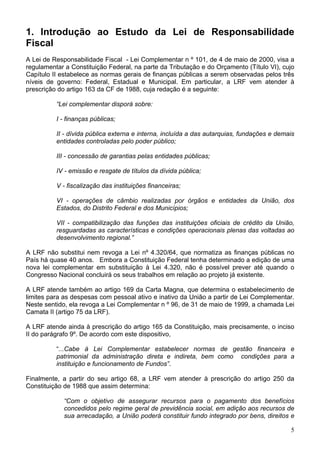 1. Introdução ao Estudo da Lei de Responsabilidade
Fiscal
A Lei de Responsabilidade Fiscal - Lei Complementar n º 101, de 4 de maio de 2000, visa a
regulamentar a Constituição Federal, na parte da Tributação e do Orçamento (Título VI), cujo
Capítulo II estabelece as normas gerais de finanças públicas a serem observadas pelos três
níveis de governo: Federal, Estadual e Municipal. Em particular, a LRF vem atender à
prescrição do artigo 163 da CF de 1988, cuja redação é a seguinte:
“Lei complementar disporá sobre:
I - finanças públicas;
II - dívida pública externa e interna, incluída a das autarquias, fundações e demais
entidades controladas pelo poder público;
III - concessão de garantias pelas entidades públicas;
IV - emissão e resgate de títulos da dívida pública;
V - fiscalização das instituições financeiras;
VI - operações de câmbio realizadas por órgãos e entidades da União, dos
Estados, do Distrito Federal e dos Municípios;
VII - compatibilização das funções das instituições oficiais de crédito da União,
resguardadas as características e condições operacionais plenas das voltadas ao
desenvolvimento regional.”
A LRF não substitui nem revoga a Lei nº 4.320/64, que normatiza as finanças públicas no
País há quase 40 anos. Embora a Constituição Federal tenha determinado a edição de uma
nova lei complementar em substituição à Lei 4.320, não é possível prever até quando o
Congresso Nacional concluirá os seus trabalhos em relação ao projeto já existente.
A LRF atende também ao artigo 169 da Carta Magna, que determina o estabelecimento de
limites para as despesas com pessoal ativo e inativo da União a partir de Lei Complementar.
Neste sentido, ela revoga a Lei Complementar n º 96, de 31 de maio de 1999, a chamada Lei
Camata II (artigo 75 da LRF).
A LRF atende ainda à prescrição do artigo 165 da Constituição, mais precisamente, o inciso
II do parágrafo 9º. De acordo com este dispositivo,
“...Cabe à Lei Complementar estabelecer normas de gestão financeira e
patrimonial da administração direta e indireta, bem como condições para a
instituição e funcionamento de Fundos”.
Finalmente, a partir do seu artigo 68, a LRF vem atender à prescrição do artigo 250 da
Constituição de 1988 que assim determina:
“Com o objetivo de assegurar recursos para o pagamento dos benefícios
concedidos pelo regime geral de previdência social, em adição aos recursos de
sua arrecadação, a União poderá constituir fundo integrado por bens, direitos e
5
 