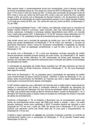 Pela mesma razão, o comprometimento anual com amortizações, juros e demais encargos
da dívida consolidada passa de 13% (treze por cento) da RLR na Resolução nº 78, de 1998,
para 11,5% (onze e meio por cento) da RCL. O limite para concessão de garantias muda de
25% (vinte e cinco por cento) da RLR para 22% (vinte e dois por cento) da RCL, podendo
chegar a 32%, de acordo com a Resolução do Senado Federal n. 43, de dezembro de 2001.
As operações de antecipação de receita orçamentária passam a ter o saldo devedor limitado
a 7% (sete por cento) da RCL (art. 10), contra 8% (oito por cento) da RLR, na Resolução nº
78, de 1998.
A Lei de Responsabilidade Fiscal – LRF instituiu uma definição ampla para os conceitos de
Estado, Distrito Federal e município, neles incluindo, além das Administrações diretas, os
fundos, autarquias, fundações e empresas estatais dependentes (este último, um conceito
novo, criado pela própria LRF). A Resolução nº 43 do SF incorpora essas definições (art. 2º)
e a Resolução n° 40 estabelece limites de endividamento para esse conjunto de órgãos.
Fato similar ocorre com o conceito de operação de crédito que, com a LRF, tornou-se mais
amplo que aquele estabelecido na Resolução nº 78 ao incluir, por exemplo, o conceito de
derivativos financeiros. Assim, tornou-se necessário compatibilizar a legislação do Senado
Federal com o texto da legislação complementar, o que foi feito a partir do art. 3º da
Resolução n° 43.
De acordo com a Resolução n° 78, o ente que desejasse contratar operação de crédito
deveria apresentar resultado primário positivo em suas contas. Já a Resolução n° 43 estatui
a observação dos limites definidos na LRF (observação de limites para despesas com
pessoal, por exemplo) como elemento necessário para a instrução dos pleitos na contratação
de operações de crédito.
A contratação de operações de crédito ficava impedida nos 180 dias anteriores ao final do
mandato do Chefe do Poder Executivo, conforme a Resolução n° 78. Na nova Resolução
esta regra foi mantida.
Pelo texto da Resolução n° 78, as propostas para a contratação de operações de crédito
eram encaminhadas ao Banco Central do Brasil – BACEN. A partir da Resolução nº 43, os
pleitos serão encaminhados ao Ministério da Fazenda que será o órgão responsável pela
autorização e acompanhamento dessas contratações.
A LRF também determina que o Ministério da Fazenda será o órgão público responsável por
verificar o cumprimento dos limites e condições relativos à realização de operações de
crédito de cada ente da Federação. Por isso, tornou-se necessário alterar a Resolução nº 78,
de 1998, que conferia esta função ao Banco Central do Brasil. A partir da Resolução n° 43, o
Ministério da Fazenda passa a realizar todas as funções de verificação de limites e instrução
de pleitos de endividamento.
Conforme a Resolução n° 78, os Estados e Municípios que se encontrassem acima dos
limites de endividamento teriam prazo até 2008 para atingir a relação 1 para 1 do saldo
devedor (estoque), tendo como parâmetro a RLR. O excesso deveria ser reduzido a uma
proporção de 1/10 por ano, a partir de 1998. De acordo com a Resolução nº 40, os entes
públicos que estiverem acima dos limites terão até 15 anos para o enquadramento, na
proporção de 1/15 ao ano.
A tabela a seguir apresenta um resumo das principais mudanças ocorridas no controle de
endividamento público com a substituição da Resolução n° 78 do Senado Federal pelas
Resoluções nºs 40 e 43.
53
 
