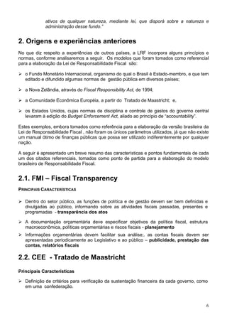 ativos de qualquer natureza, mediante lei, que disporá sobre a natureza e
administração desse fundo.”
2. Origens e experiências anteriores
No que diz respeito a experiências de outros países, a LRF incorpora alguns princípios e
normas, conforme analisaremos a seguir. Os modelos que foram tomados como referencial
para a elaboração da Lei de Responsabilidade Fiscal são:
o Fundo Monetário Internacional, organismo do qual o Brasil é Estado-membro, e que tem
editado e difundido algumas normas de gestão pública em diversos países;
a Nova Zelândia, através do Fiscal Responsibility Act, de 1994;
a Comunidade Econômica Européia, a partir do Tratado de Maastricht; e,
os Estados Unidos, cujas normas de disciplina e controle de gastos do governo central
levaram à edição do Budget Enforcement Act, aliado ao princípio de “accountability”.
Estes exemplos, embora tomados como referência para a elaboração da versão brasileira da
Lei de Responsabilidade Fiscal , não foram os únicos parâmetros utilizados, já que não existe
um manual ótimo de finanças públicas que possa ser utilizado indiferentemente por qualquer
nação.
A seguir é apresentado um breve resumo das características e pontos fundamentais de cada
um dos citados referenciais, tomados como ponto de partida para a elaboração do modelo
brasileiro de Responsabilidade Fiscal.
2.1. FMI – Fiscal Transparency
PRINCIPAIS CARACTERÍSTICAS
Dentro do setor público, as funções de política e de gestão devem ser bem definidas e
divulgadas ao público, informando sobre as atividades fiscais passadas, presentes e
programadas - transparência dos atos
A documentação orçamentária deve especificar objetivos da política fiscal, estrutura
macroeconômica, políticas orçamentárias e riscos fiscais - planejamento
Informações orçamentárias devem facilitar sua análise;. as contas fiscais devem ser
apresentadas periodicamente ao Legislativo e ao público – publicidade, prestação das
contas, relatórios fiscais
2.2. CEE - Tratado de Maastricht
Principais Características
Definição de critérios para verificação da sustentação financeira da cada governo, como
em uma confederação.
6
 