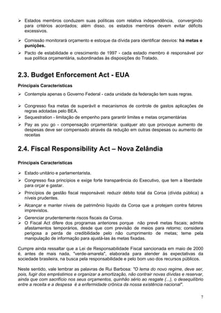 Estados membros conduzem suas políticas com relativa independência, convergindo
para critérios acordados; além disso, os estados membros devem evitar déficits
excessivos.
Comissão monitorará orçamento e estoque da dívida para identificar desvios: há metas e
punições.
Pacto de estabilidade e crescimento de 1997 - cada estado membro é responsável por
sua política orçamentária, subordinadas às disposições do Tratado.
2.3. Budget Enforcement Act - EUA
Principais Características
Contempla apenas o Governo Federal - cada unidade da federação tem suas regras.
Congresso fixa metas de superávit e mecanismos de controle de gastos aplicações de
regras adotadas pelo BEA.
Sequestration - limitação de empenho para garantir limites e metas orçamentárias
Pay as you go - compensação orçamentária: qualquer ato que provoque aumento de
despesas deve ser compensado através da redução em outras despesas ou aumento de
receitas
2.4. Fiscal Responsibility Act – Nova Zelândia
Principais Características
Estado unitário e parlamentarista.
Congresso fixa princípios e exige forte transparência do Executivo, que tem a liberdade
para orçar e gastar.
Princípios de gestão fiscal responsável: reduzir débito total da Coroa (dívida pública) a
níveis prudentes.
Alcançar e manter níveis de patrimônio líquido da Coroa que a protejam contra fatores
imprevistos.
Gerenciar prudentemente riscos fiscais da Coroa.
O Fiscal Act difere dos programas anteriores porque não prevê metas fiscais; admite
afastamentos temporários, desde que com previsão de meios para retorno; considera
perigosa a perda de credibilidade pelo não cumprimento de metas; teme pela
manipulação de informação para ajustá-las às metas fixadas.
Cumpre ainda ressaltar que a Lei de Responsabilidade Fiscal sancionada em maio de 2000
é, antes de mais nada, "verde-amarela", elaborada para atender às expectativas da
sociedade brasileira, na busca pela responsabilidade e pelo bom uso dos recursos públicos.
Neste sentido, vale lembrar as palavras de Rui Barbosa: "O lema do novo regime, deve ser,
pois, fugir dos empréstimos e organizar a amortização, não contrair novas dívidas e reservar,
ainda que com sacrifício nos seus orçamentos, quinhão sério ao resgate (...), o desequilíbrio
entre a receita e a despesa é a enfermidade crônica da nossa existência nacional".
7
 