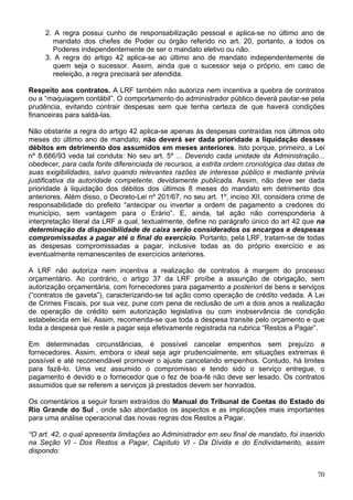 2. A regra possui cunho de responsabilização pessoal e aplica-se no último ano de
mandato dos chefes de Poder ou órgão referido no art. 20, portanto, a todos os
Poderes independentemente de ser o mandato eletivo ou não.
3. A regra do artigo 42 aplica-se ao último ano de mandato independentemente de
quem seja o sucessor. Assim, ainda que o sucessor seja o próprio, em caso de
reeleição, a regra precisará ser atendida.
Respeito aos contratos. A LRF também não autoriza nem incentiva a quebra de contratos
ou a “maquiagem contábil”. O comportamento do administrador público deverá pautar-se pela
prudência, evitando contrair despesas sem que tenha certeza de que haverá condições
financeiras para saldá-las.
Não obstante a regra do artigo 42 aplica-se apenas às despesas contraídas nos últimos oito
meses do último ano de mandato, não deverá ser dada prioridade a liquidação desses
débitos em detrimento dos assumidos em meses anteriores. Isto porque, primeiro, a Lei
nº 8.666/93 veda tal conduta: No seu art. 5º ... Devendo cada unidade da Administração...
obedecer, para cada fonte diferenciada de recursos, a estrita ordem cronológica das datas de
suas exigibilidades, salvo quando relevantes razões de interesse público e mediante prévia
justificativa da autoridade competente, devidamente publicada. Assim, não deve ser dada
prioridade à liquidação dos débitos dos últimos 8 meses do mandato em detrimento dos
anteriores. Além disso, o Decreto-Lei nº 201/67, no seu art. 1º, inciso XII, considera crime de
responsabilidade do prefeito “antecipar ou inverter a ordem de pagamento a credores do
município, sem vantagem para o Erário”. E, ainda, tal ação não corresponderia à
interpretação literal da LRF a qual, textualmente, define no parágrafo único do art 42 que na
determinação da disponibilidade de caixa serão considerados os encargos e despesas
compromissadas a pagar até o final do exercício. Portanto, pela LRF, tratam-se de todas
as despesas compromissadas a pagar, inclusive todas as do próprio exercício e as
eventualmente remanescentes de exercícios anteriores.
A LRF não autoriza nem incentiva a realização de contratos à margem do processo
orçamentário. Ao contrário, o artigo 37 da LRF proíbe a assunção de obrigação, sem
autorização orçamentária, com fornecedores para pagamento a posteriori de bens e serviços
(“contratos de gaveta”), caracterizando-se tal ação como operação de crédito vedada. A Lei
de Crimes Fiscais, por sua vez, pune com pena de reclusão de um a dois anos a realização
de operação de crédito sem autorização legislativa ou com inobservância de condição
estabelecida em lei. Assim, recomenda-se que toda a despesa transite pelo orçamento e que
toda a despesa que reste a pagar seja efetivamente registrada na rubrica “Restos a Pagar”.
Em determinadas circunstâncias, é possível cancelar empenhos sem prejuízo a
fornecedores. Assim, embora o ideal seja agir prudencialmente, em situações extremas é
possível e até recomendável promover o ajuste cancelando empenhos. Contudo, há limites
para fazê-lo. Uma vez assumido o compromisso e tendo sido o serviço entregue, o
pagamento é devido e o fornecedor que o fez de boa-fé não deve ser lesado. Os contratos
assumidos que se referem a serviços já prestados devem ser honrados.
Os comentários a seguir foram extraídos do Manual do Tribunal de Contas do Estado do
Rio Grande do Sul , onde são abordados os aspectos e as implicações mais importantes
para uma análise operacional das novas regras dos Restos a Pagar.
“O art. 42, o qual apresenta limitações ao Administrador em seu final de mandato, foi inserido
na Seção VI - Dos Restos a Pagar, Capítulo VI - Da Dívida e do Endividamento, assim
dispondo:
70
 