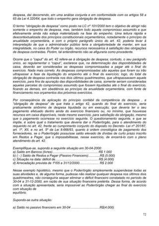 despesa, daí decorrendo, em uma análise conjunta e em conformidade com os artigos 58 a
65 da Lei 4.320/64, que todo o empenho gera obrigação de despesa.
O termo “obrigação de despesa” como posto na LC nº 101/2000 tem o objetivo de atingir não
somente o empenho de despesa, mas, também todo aquele compromisso assumido e que
efetivamente ainda não esteja materializado na fase do empenho. Uma leitura rápida e
descontextualizada dos princípios constitucionais orçamentários, notadamente o princípio da
anualidade orçamentária, e com o próprio parágrafo único do art. 42, poderia levar à
interpretação de que o administrador público teria a obrigatoriedade de manter, em sua
integralidade, no caixa do Poder ou órgão, recursos necessários à satisfação das obrigações
de despesa contraídas. Porém, tal entendimento não se afiguraria como procedente.
Ocorre que o “caput” do art. 42 refere-se à obrigação de despesa; contudo, o seu parágrafo
único, ao regulamentar o “caput”, esclarece que, na determinação das disponibilidades de
caixa, deverão ser consideradas as despesas compromissadas a pagar até o final do
exercício. Nada mais correto. As despesas compromissadas são aquelas que foram ou irão
ultrapassar a fase da liquidação do empenho até o final do exercício; logo, do total da
obrigação de despesa contraída nos dois últimos quadrimestres, que ultrapassassem aquele
exercício, para fins da apuração das disponibilidades de caixa, somente seriam consideradas
aquelas parcelas do compromisso assumido que fossem liquidadas até o final do exercício,
ficando as demais, em obediência ao princípio da anualidade orçamentária, com fonte de
financiamento nos orçamentos dos próximos exercícios.
Por conseqüência da aplicação do princípio contábil da competência da despesa , a
“obrigação de despesa” de que trata o artigo 42, quando do final do exercício, seria
praticamente sinônimo de despesa liquidada ou em execução, que deveria ter o seu
pagamento efetuado dentro ainda do exercício financeiro ou, no mínimo, que houvesse
recursos em caixa disponíveis, neste mesmo exercício, para satisfação da obrigação, mesmo
que o pagamento ocorresse no exercício seguinte. O questionamento seguinte, e que se
impõe, é sobre qual o tratamento que deveria dar o Poder/órgão, para o atendimento do
requerido no art. 42, frente ao cumprimento conjunto do disposto no Decreto- Lei nº 201/67,
art. 1º, XII, e no art. 5º da Lei 8.666/93, quanto à ordem cronológica de pagamento dos
fornecedores, se o Poder/órgão possuísse saldo elevado de dívidas de curto prazo inscrito
em Restos a Pagar, que o impossibilitasse, nesse exercício, de encerrá-lo com o pleno
atendimento do art. 42.
Exemplifique-se, supondo a seguinte situação em 30-04-2000:
a) Saldo em Bancos (livres)................................................... R$ 1.000
b) ( - ) Saldo de Restos a Pagar (Passivo Financeiro).............R$ (5.000)
c) Situação na data: déficit de................................................ R$ (4.000)
d) Arrecadação prevista de 1º/05 a 31/12/2000...................... R$ 2.000
Nesse exemplo hipotético, mesmo que o Poder/órgão simplesmente suspendesse todas as
suas atividades e, de alguma forma, pudesse não realizar qualquer despesa nos últimos dois
quadrimestres, não conseguiria sequer eliminar o déficit financeiro constatado no período de
30-04 a 31-12-2000, em razão de sua situação financeira pretérita. Dessa forma, de acordo
com a situação apresentada, seria impossível ao Poder/órgão chegar ao final do exercício
com situação de
equilíbrio.
Supondo-se outra situação:
a) Saldo no passivo financeiro em 30-04 ................................R$(4.000)
72
 