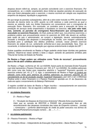 despesa devem referir-se, sempre, ao período coincidente com o exercício financeiro. Por
conseqüência, se o crédito orçamentário deve limitar-se àquelas parcelas da execução da
obra que forem planejadas para o exercício, o mesmo ocorrerá em relação aos respectivos
empenho da despesa, liquidação e pagamento.
No que tange às parcelas subseqüentes, além de a obra estar incluída no PPA, deverá haver
previsão da mesma tanto na LDO, quanto na LOA relativas a cada exercício ao qual a
mesma se estenda, tudo nos limites financeiros em consonância com o cronograma de
execução físico- financeiro. Em conclusão, os contratos para a execução de obras ou
prestação de serviços serão empenhados e liquidados no exercício, não pelo valor total,
mas, somente, as parcelas do cronograma físico-financeiro que correspondam ao
executado no exercício financeiro. Ao final, pode-se referir que, nos próximos exercícios, o
problema prático que provavelmente ocorra no exercício de 2000 não deverá se verificar,
pela razão de que o administrador, ao cumprir a legislação, deverá, automaticamente,
proceder a limitação das despesas à arrecadação da receita, com margem suficiente de
resultado para a satisfação dos débitos pretéritos; contudo, nesse primeiro exercício
financeiro da edição da Lei, certamente enfrentar-se-á essa peculiaridade, face, frise- se
novamente, à inobservância da legislação que vigorava anteriormente à edição da LRF ”.
Outras questões envolvendo os Restos a Pagar poderão ainda trazer dúvidas aos gestores
públicos. Observe-se nesse sentido o texto a seguir, extraído de pareceres emitidos pelo
Tribunal de Contas do Estado da Paraíba.
Os Restos a Pagar podem ser utilizados como "fonte de recursos", provavelmente
para o fim de abrir créditos adicionais ?
Os Restos a Pagar, conforme art. 92, Lei 4320/64, fazem parte da chamada Dívida Flutuante
cujo total representa o Passivo Financeiro (art. 105, § 3o
, Lei 4320/64). Os créditos adicionais
têm como uma das fontes para respectiva abertura o "superávit" financeiro apurado no
exercício anterior (art. 43, § 1o
, I), logo, o cancelamento de Restos a Pagar só poderá ser
utilizado como fonte para abertura de créditos adicionais no exercício seguinte ao do
cancelamento se de tal anulação resultar "superávit" financeiro", que vem a ser a Diferença
Positiva entre o ativo Financeiro e o Passivo Financeiro apurada em 31 de Dezembro de
cada ano após o encerramento do Balanço Patrimonial.
O registro contábil da baixa de Restos a Pagar inscritos – necessariamente em exercícios
anteriores ao da baixa – faz-se segundo o sistema abaixo:
1. no sistema financeiro:
D – Restos a Pagar
C – "Anulação de Despesa de Exercícios Anteriores" (Receita Extra-orçamentária)
Valor que se cancela de RESTOS a PAGAR não processados face ao não
reconhecimento das despesas constantes das notas de Empenho números ...(xxx/aa)
– número/ano – conforme determinação do chefe do poder executivo nos termos do
Decreto/Portaria/Comunicação número ... de .... / ... / ... .
2. no sistema patrimonial:
D – Passivo Financeiro – Restos a Pagar
C – Variações Ativas – Independente da Execução Orçamentária – Baixa Restos a Pagar
76
 