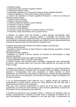 - o Ministério Público;
- as respectivas Casas do Poder Legislativo Federal;
- o Tribunal de Contas da União;
- a Assembléia Legislativa e os Tribunais de Contas do Poder Legislativo Estadual;
- a Câmara Legislativa e o Tribunal de Contas do Distrito Federal;
- a Câmara de Vereadores do Poder Legislativo Municipal e o Tribunal de Contas do
Município, quando houver;
- o Supremo Tribunal Federal;
- o Superior Tribunal de Justiça;
- os Tribunais Regionais Federais e Juízes Federais;
- os Tribunais e Juízes do Trabalho;
- os Tribunais e Juízes Eleitorais;
- os Tribunais e Juízes Militares;
- os Tribunais e Juízes dos Estados e do Distrito Federal e Territórios;
- o Tribunal de Justiça dos Estados e outros, quando houver.
O Relatório de Gestão Fiscal dos Poderes e órgãos abrange administração direta,
autarquias, fundações, fundos, empresas públicas e sociedades de economia mista
beneficiários de recursos dos orçamentos fiscal e da seguridade social, para manutenção de
suas atividades, excetuadas aquelas empresas que recebem recursos exclusivamente para
aumento de capital oriundos de investimentos do respectivo ente.
O relatório será emitido pelos titulares dos Poderes e órgãos e assinado pelo:
- Chefe do Poder Executivo;
- Presidente e demais membros da Mesa Diretora ou órgão decisório equivalente, conforme
regimentos internos
dos órgãos do Poder Legislativo;
- Presidente de Tribunal e demais membros de Conselho de Administração ou órgão
decisório equivalente,
conforme regimentos internos dos órgãos do Poder Judiciário;
- Chefe do Ministério Público, da União e dos Estados.
O relatório também será assinado pelas autoridades responsáveis pela administração
financeira e pelo controle interno, bem como por outras definidas por ato próprio de cada
Poder ou órgão.
O Relatório de Gestão Fiscal, conforme determina a supracitada Lei, conterá demonstrativos
com informações relativas à despesa total com pessoal, dívida consolidada, concessão de
garantias e contragarantias, bem como operações de crédito, devendo, no último
quadrimestre, ser acrescido de demonstrativos referentes ao montante das disponibilidades
de caixa em trinta e um de dezembro, das inscrições em Restos a Pagar e da despesa com
serviços de terceiros.
A Lei de Responsabilidade Fiscal determina que o relatório deverá ser publicado e
disponibilizado ao acesso público, inclusive em meios eletrônicos, até trinta dias após o
encerramento do período a que corresponder.
Prazo que, para o primeiro quadrimestre, se encerra em 30 de maio, para o segundo
quadrimestre, se encerra em 30 de setembro e, para o terceiro quadrimestre, se encerra em
30 de janeiro do ano subseqüente ao de referência.
É facultado aos Municípios com população inferior a cinqüenta mil habitantes optar por
divulgar, semestralmente, o Relatório de Gestão Fiscal. A divulgação do relatório com os
seus demonstrativos deverá ser realizada em até trinta dias após o encerramento do
88
 