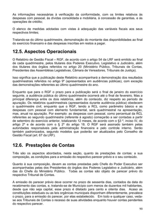 As informações necessárias à verificação da conformidade, com os limites relativos às
despesas com pessoal, às dívidas consolidada e mobiliária, à concessão de garantias, e às
operações de crédito;
O elenco de medidas adotadas com vistas à adequação das variáveis fiscais aos seus
respectivos limites;
Tratando-se do último quadrimestre, demonstração do montante das disponibilidades ao final
do exercício financeiro e das despesas inscritas em restos a pagar.
12.5. Aspectos Operacionais
O Relatório de Gestão Fiscal – RGF, de acordo com o artigo 54 da LRF será emitido ao final
de cada quadrimestre, pelos titulares dos Poderes Executivo, Legislativo e Judiciário, além
dos titulares dos órgãos referidos no artigo 20 (Ministério Público, Tribunais de Contas,
Presidentes das Assembléias Legislativas, Câmara de Vereadores, Tribunais de Justiça).
Isso significa que a publicação deste Relatório acompanhará a demonstração dos resultados
quadrimestrais referidos no artigo 9º (apresentados em audiências públicas), com exceção
das demonstrações referentes ao último quadrimestre do ano.
Enquanto que para o RGF o prazo para a publicação será o final de janeiro do exercício
seguinte, a audiência pública do último quadrimestre ocorrerá até o final de fevereiro. Mas a
principal diferença entre os dois relatórios, além do conteúdo, diz respeito ao período de
apuração. Os relatórios quadrimestrais (apresentados durante audiência pública) obedecem
o quadrimestre civil, enquanto que o RGF, tendo a RCL como parâmetro básico e as
despesas com pessoal com elemento fundamental, será quadrimestral na apresentação,
mas, anual na apuração. Por exemplo: as despesas com pessoal, como percentual da RCL
referentes ao segundo quadrimestre (referente à agosto) começarão a ser contadas a partir
de setembro do exercício anterior, totalizando 12 meses, de acordo com o §3 º, inciso IV, do
artigo 2º e de acordo com o § 2º do artigo 18. O RGF será assinado também pelas
autoridades responsáveis pela administração financeira e pelo controle interno. Serão
também padronizados, segundo modelos que poderão ser atualizados pelo Conselho de
Gestão Fiscal (art. 67 da LRF).
12.6. Prestações de Contas
Três são os aspectos abordados, nesta seção, quanto às prestações de contas: a sua
composição, as condições para a emissão do respectivo parecer prévio e o seu conteúdo.
Quanto à sua composição, devem as contas prestadas pelo Chefe do Poder Executivo ser
acompanhadas pelas dos Presidentes do órgãos dos Poderes Legislativo e Judiciário, além
das do Chefe do Ministério Público. Todas as contas são objeto de parecer prévio do
respectivo Tribunal de Contas.
A emissão do parecer prévio deve ocorrer no prazo de sessenta dias, contados da data do
recebimento das contas, e, tratando-se de Município com menos de duzentos mil habitantes,
desde que não seja capital, esse prazo é dilatado para cento e oitenta dias. Acaso as
constituições estaduais ou as leis orgânicas municipais disponham diferentemente, prevalece
o prazo, para a emissão do parecer, por elas estabelecido. Em todo e qualquer caso, veda-
se aos Tribunais de Contas o recesso de suas atividades enquanto houver contas pendentes
do respectivo parecer.
90
 