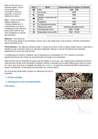 Nota- se que seu uso é
bastante intuitivo, mas é
conveniente tecer
comentários sobre os
seguintes modos de
balanço de branco:
Aut o – Como as câmeras
digitais dispõem de
“cérebros eletrônicos” é
possível faz er com que a
configuração seja realiz ada
pela própria câmera com
bons resultados na maioria
das situações;

Mo d o s d a fu n çã o WB d e u m a câ m e r a d S LR

Nublado – Para clicar um
Por do Sol essa opção é recomendada, mesmo que o céu esteja limpo, pois acentua o colorido característico
desse momento do dia;
Personaliz ado – Em algumas câmeras existe o recurso de se faz er a foto de algum objeto branco, a qual será a
referência para a máquina realiz ar a respectiva calibração. Cheque o manual da câmera para instruções
detalhadas de como usar esse recurso.
A configuração da câmera, entretanto, não é necessária ao se fotografar em RAW, quando os devidos
ajustamentos ficam para a fase de processamento da imagem em computador.
Cabe lembrar que em fotografia as regras não são rígidas e, às vez es, uma configuração de balanço de branco
indevida para a fonte de luz ambiente é adotada, visando a obtenção de um efeito diferenciado. A foto do casal
ao “Luar”, aqui vai a dica, é resultado da edição no Lightroom, na qual para a ferramenta WB foi selecionada a
opção “Fluorescente”. A diminuição da exposição deu o toque noturno.
Se você gostou deste artigo, também se interessará em ler os
seguintes:

O valor da ISO;
Histograma, este incompreendido.
Forte abraço,

 