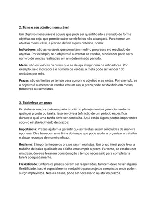 2. Torne o seu objetivo mensurável
Um objetivo mensurável é aquele que pode ser quantificado e avaliado de forma
objetiva, ou seja, que permite saber se ele foi ou não alcançado. Para tornar um
objetivo mensurável, é preciso definir alguns critérios, como:
Indicadores: são as variáveis que permitem medir o progresso e o resultado do
objetivo. Por exemplo, se o objetivo é aumentar as vendas, o indicador pode ser o
número de vendas realizadas em um determinado período.
Metas: são os valores ou níveis que se deseja atingir com os indicadores. Por
exemplo, se o indicador é o número de vendas, a meta pode ser vender 100
unidades por mês.
Prazos: são os limites de tempo para cumprir o objetivo e as metas. Por exemplo, se
o objetivo é aumentar as vendas em um ano, o prazo pode ser dividido em meses,
trimestres ou semestres.
3. Estabeleça um prazo
Estabelecer um prazo é uma parte crucial do planejamento e gerenciamento de
qualquer projeto ou tarefa. Isso envolve a definição de um período específico
durante o qual uma tarefa deve ser concluída. Aqui estão alguns pontos importantes
sobre o estabelecimento de prazos:
Importância: Prazos ajudam a garantir que as tarefas sejam concluídas de maneira
oportuna. Eles fornecem uma linha do tempo que pode ajudar a organizar o trabalho
e alocar recursos de maneira eficaz.
Realismo: É importante que os prazos sejam realistas. Um prazo irreal pode levar a
trabalho de baixa qualidade ou a falha em cumprir o prazo. Portanto, ao estabelecer
um prazo, deve-se levar em consideração o tempo necessário para completar a
tarefa adequadamente.
Flexibilidade: Embora os prazos devam ser respeitados, também deve haver alguma
flexibilidade. Isso é especialmente verdadeiro para projetos complexos onde podem
surgir imprevistos. Nesses casos, pode ser necessário ajustar os prazos.
 