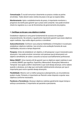 Comunicação: É crucial comunicar claramente os prazos a todas as partes
envolvidas. Todos devem estar cientes do prazo e do que se espera deles.
Monitoramento: Após o estabelecimento do prazo, é importante monitorar o
progresso da tarefa para garantir que o prazo será cumprido. Isso pode envolver
check-ins regulares ou o uso de ferramentas de gerenciamento de projetos.
4. Certifique-se de que o seu objetivo é realista
Estabelecer objetivos é uma parte fundamental do sucesso em qualquer
empreendimento. No entanto, é igualmente importante garantir que esses objetivos
sejam realistas. Aqui estão alguns pontos a considerar:
Autoconhecimento: Conhecer suas próprias habilidades e limitações é crucial para
estabelecer objetivos realistas. Isso envolve uma avaliação honesta de suas
habilidades, recursos e tempo disponível.
Pesquisa: Antes de estabelecer um objetivo, é útil pesquisar o que é necessário para
alcançá-lo. Isso pode envolver conversar com pessoas que já alcançaram um
objetivo semelhante, ler sobre o assunto ou buscar aconselhamento profissional.
Metas SMART: Uma maneira útil de garantir que os objetivos sejam realistas é usar
o método SMART, que significa: Específico, Mensurável, Alcançável, Relevante e
Temporal. Isso ajuda a definir claramente o que você deseja alcançar, como saberá
quando o alcançou, se é algo que você pode realisticamente alcançar, por que é
importante para você e quando deseja alcançá-lo.
Flexibilidade: Mesmo com a melhor pesquisa e planejamento, as circunstâncias
podem mudar. Portanto, é importante ser flexível e estar disposto a ajustar seus
objetivos conforme necessário.
Paciência e Persistência: Alcançar objetivos realistas geralmente requer tempo e
esforço consistentes. É importante ser paciente e persistente.
 