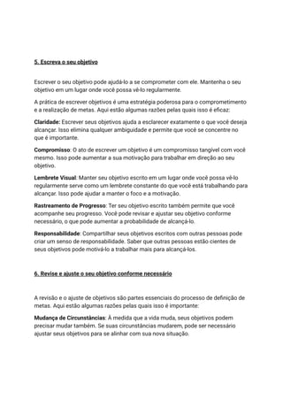 5. Escreva o seu objetivo
Escrever o seu objetivo pode ajudá-lo a se comprometer com ele. Mantenha o seu
objetivo em um lugar onde você possa vê-lo regularmente.
A prática de escrever objetivos é uma estratégia poderosa para o comprometimento
e a realização de metas. Aqui estão algumas razões pelas quais isso é eficaz:
Claridade: Escrever seus objetivos ajuda a esclarecer exatamente o que você deseja
alcançar. Isso elimina qualquer ambiguidade e permite que você se concentre no
que é importante.
Compromisso: O ato de escrever um objetivo é um compromisso tangível com você
mesmo. Isso pode aumentar a sua motivação para trabalhar em direção ao seu
objetivo.
Lembrete Visual: Manter seu objetivo escrito em um lugar onde você possa vê-lo
regularmente serve como um lembrete constante do que você está trabalhando para
alcançar. Isso pode ajudar a manter o foco e a motivação.
Rastreamento de Progresso: Ter seu objetivo escrito também permite que você
acompanhe seu progresso. Você pode revisar e ajustar seu objetivo conforme
necessário, o que pode aumentar a probabilidade de alcançá-lo.
Responsabilidade: Compartilhar seus objetivos escritos com outras pessoas pode
criar um senso de responsabilidade. Saber que outras pessoas estão cientes de
seus objetivos pode motivá-lo a trabalhar mais para alcançá-los.
6. Revise e ajuste o seu objetivo conforme necessário
A revisão e o ajuste de objetivos são partes essenciais do processo de definição de
metas. Aqui estão algumas razões pelas quais isso é importante:
Mudança de Circunstâncias: À medida que a vida muda, seus objetivos podem
precisar mudar também. Se suas circunstâncias mudarem, pode ser necessário
ajustar seus objetivos para se alinhar com sua nova situação.
 