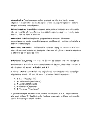Aprendizado e Crescimento: À medida que você trabalha em direção ao seu
objetivo, você aprende e cresce. Isso pode levar a novas percepções que podem
exigir a revisão de seus objetivos.
Realinhamento de Prioridades: Às vezes, o que parecia importante no início pode
não ser mais tão relevante. Revisar seus objetivos permite que você realinhe suas
metas com suas prioridades atuais.
Mantendo a Motivação: Objetivos que parecem inatingíveis podem ser
desmotivadores. Ajustar seus objetivos para torná-los mais realistas pode ajudar a
manter sua motivação.
Melhorando a Eficiência: Ao revisar seus objetivos, você pode identificar maneiras
mais eficientes de alcançá-los. Isso pode envolver a adoção de novas estratégias ou
a alteração de seu plano de ação.
Entendendo isso, como posso fazer um objetivo de maneira eficiente e simples ?
Existem várias maneiras que você poderá fazer um objetivo, mas ainda nenhuma é
tão simples e eficaz que o método S.M.A.R.T:
O método SMART é uma ferramenta amplamente utilizada para definir e alcançar
objetivos de maneira eficaz e eficiente. O acrônimo SMART representa:
1. S - Específico (Specific)
2. M - Mensurável (Measurable)
3. A - Atingível (Achievable)
4. R - Relevante (Relevant)
5. T - Temporal (Time-bound)
A grande vantagem de elaborar um objetivo no método S.M.A.R.T é que todas as
etapas da elaboração do objetivo são fáceis de serem respondidas e assim acaba
sendo muito simples criar o objetivo.
 