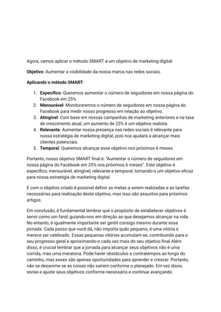 Agora, vamos aplicar o método SMART a um objetivo de marketing digital:
Objetivo: Aumentar a visibilidade da nossa marca nas redes sociais.
Aplicando o método SMART:
1. Específico: Queremos aumentar o número de seguidores em nossa página do
Facebook em 25%.
2. Mensurável: Monitoraremos o número de seguidores em nossa página do
Facebook para medir nosso progresso em relação ao objetivo.
3. Atingível: Com base em nossas campanhas de marketing anteriores e na taxa
de crescimento atual, um aumento de 25% é um objetivo realista.
4. Relevante: Aumentar nossa presença nas redes sociais é relevante para
nossa estratégia de marketing digital, pois nos ajudará a alcançar mais
clientes potenciais.
5. Temporal: Queremos alcançar esse objetivo nos próximos 6 meses.
Portanto, nosso objetivo SMART final é: “Aumentar o número de seguidores em
nossa página do Facebook em 25% nos próximos 6 meses”. Este objetivo é
específico, mensurável, atingível, relevante e temporal, tornando-o um objetivo eficaz
para nossa estratégia de marketing digital.
E com o objetivo criado é possível definir as metas a serem realizadas e as tarefas
necessárias para realização deste objetivo, mas isso são assuntos para próximos
artigos.
Em conclusão, é fundamental lembrar que o propósito de estabelecer objetivos é
servir como um farol, guiando-nos em direção ao que desejamos alcançar na vida.
No entanto, é igualmente importante ser gentil consigo mesmo durante essa
jornada. Cada passo que você dá, não importa quão pequeno, é uma vitória e
merece ser celebrado. Essas pequenas vitórias acumulam-se, contribuindo para o
seu progresso geral e aproximando-o cada vez mais do seu objetivo final.Além
disso, é crucial lembrar que a jornada para alcançar seus objetivos não é uma
corrida, mas uma maratona. Pode haver obstáculos e contratempos ao longo do
caminho, mas esses são apenas oportunidades para aprender e crescer. Portanto,
não se desanime se as coisas não saírem conforme o planejado. Em vez disso,
revise e ajuste seus objetivos conforme necessário e continue avançando.
 