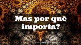 Mas por quê
importa?
 