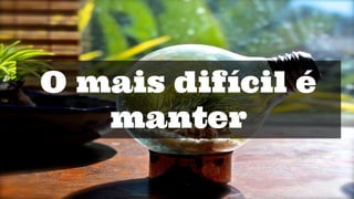 O mais difícil é
manter
 