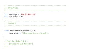 // ---------------------------------------------------
// VARIAVEIS
// ---------------------------------------------------
let message = "Hello World!"
var contador = 0
// ---------------------------------------------------
// FUNCOES
// ---------------------------------------------------
func incrementaContador() {
contador++ //Incrementa o contador.
}
//func helloWorld() {
// print("Hello World!")
//}
 