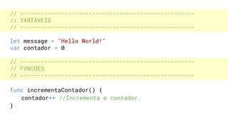 // ---------------------------------------------------
// VARIAVEIS
// ---------------------------------------------------
let message = "Hello World!"
var contador = 0
// ---------------------------------------------------
// FUNCOES
// ---------------------------------------------------
func incrementaContador() {
contador++ //Incrementa o contador.
}
 
