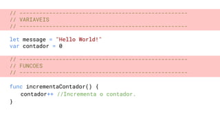 // ---------------------------------------------------
// VARIAVEIS
// ---------------------------------------------------
let message = "Hello World!"
var contador = 0
// ---------------------------------------------------
// FUNCOES
// ---------------------------------------------------
func incrementaContador() {
contador++ //Incrementa o contador.
}
 