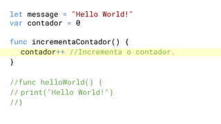 let message = "Hello World!"
var contador = 0
func incrementaContador() {
contador++ //Incrementa o contador.
}
//func helloWorld() {
// print("Hello World!")
//}
 