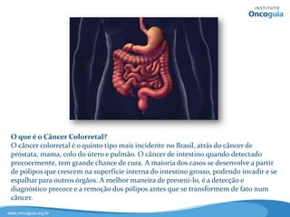 O que é o Câncer Colorretal?
 O câncer colorretal é o quinto tipo mais incidente no Brasil, atrás do câncer de
 próstata, mama, colo do útero e pulmão. O câncer de intestino quando detectado
 precocemente, tem grande chance de cura. A maioria dos casos se desenvolve a partir
 de pólipos que crescem na superfície interna do intestino grosso, podendo invadir e se
 espalhar para outros órgãos. A melhor maneira de preveni-lo, é a detecção e
 diagnóstico precoce e a remoção dos pólipos antes que se transformem de fato num
 câncer.

www.oncoguia.org.br
 