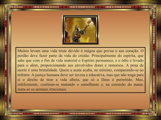 Muitos levam uma vida triste devido à mágoa que povoa o seu coração. O
perdão deve fazer parte da vida do cristão. Principalmente do espírita, que
sabe que com o fim da vida material o Espírito permanece, e o ódio é levado
para o além, proporcionando aos envolvidos dores e remorsos. A pena de
morte é uma brutalidade. Quem a acata acaba, no mínimo, comparando-se ao
infrator. A justiça humana deve ser severa e educativa, mas que não traga para
si o direito de tirar a vida alheia, que só a Deus é permitido. Mas,
infelizmente, continua-se matando o semelhante e, na extensão do matar,
mata-se os animais irracionais.
 