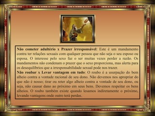Não cometer adultério x Prazer irresponsável: Este é um mandamento
contra ter relações sexuais com qualquer pessoa que não seja o seu esposo ou
esposa. O interesse pelo sexo faz o ser muitas vezes perder a razão. Os
mandamentos não condenam o prazer que o sexo proporciona, mas alerta para
os desequilíbrios que a irresponsabilidade sexual pode nos trazer.
Não roubar x Levar vantagem em tudo: O roubo é a usurpação do bem
alheio contra a vontade racional de seu dono. Não devemos nos apropriar do
que não é nosso; tirar ou reter algo alheio contra a vontade de seu dono, ou
seja, não causar dano ao próximo em seus bens. Devemos respeitar os bens
alheios. O roubo também existe quando lesamos indiretamente o próximo,
levando vantagens onde outro terá perdas.
 