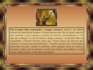 Não levantar falso testemunho x Língua venenosa: mentir é um hábito
inerente da imperfeição humana. Existem pessoas que têm um gosto especial
para aumentar o que contamos a respeito do próximo, principalmente se for
algo que o denigra. É a tal da fofoca, a língua venenosa. Um grande sábio da
antiguidade, o filósofo Sócrates, disse que: “Somos donos das palavras que
omitimos e escravos das que proferimos”. Portanto, não devemos testemunhar
falsamente em juízo, caluniar ao próximo, dizer qualquer classe de mentira,
murmurar, julgar mal ao próximo, revelar sem motivo seus defeitos e toda
ofensa contra a honra e a boa fama dos demais.
 