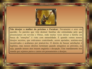 Não desejar a mulher do próximo x Fornicar: Novamente o sexo em
questão. As paixões que vêm destruir famílias são estimuladas pelo que
presenciamos em novelas e filmes, onde muitas vezes deixar a família em
busca de “emoções” é visto com naturalidade. E quando vemos nossos
desejos secretos, que estávamos controlando, serem apoiados, sentimo-nos
incentivados e acabamos por praticá-los. O direito de buscar satisfações é
legítimo, mas nossos direitos terminam quando atingimos ao próximo, ou
seja, quando nossos atos trazem angústia e decepção. Este mandamento nos
manda que sejamos puros e castos em pensamentos e desejos.
 
