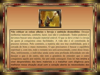 Não cobiçar as coisas alheias x Inveja e ambição desmedidas: Desejar
melhorias materiais, conforto, lazer, isso não é condenado. Todos podemos e
devemos buscar uma situação material estável. O que se deve evitar é a inveja
de quem já conquistou estas facilidades. A vida não é só constituída de
prazeres terrenos. Pelo contrário, a matéria não nos traz estabilidade, pois é
cercada de bons e maus momentos. O que precisamos é buscar o equilíbrio
espiritual e, com isto, todo o restante nos será acrescentado, como disse Jesus.
Mas, infelizmente, o indivíduo ainda sente uma profunda dificuldade em não
desejar o que é do outro, não tem a grandeza de entender que o outro
conquistou aquilo por mérito, fez por onde conseguir. Esta lei nos ensina a
viver desprendidos dos bens materiais e a trabalhar com diligência para
melhorar nossa situação atual com o coração aberto às necessidades dos
demais.
 