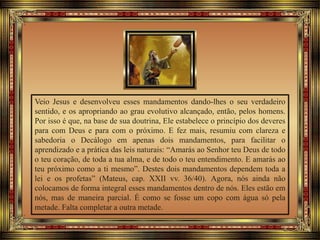 Veio Jesus e desenvolveu esses mandamentos dando-lhes o seu verdadeiro
sentido, e os apropriando ao grau evolutivo alcançado, então, pelos homens.
Por isso é que, na base de sua doutrina, Ele estabelece o princípio dos deveres
para com Deus e para com o próximo. E fez mais, resumiu com clareza e
sabedoria o Decálogo em apenas dois mandamentos, para facilitar o
aprendizado e a prática das leis naturais: “Amarás ao Senhor teu Deus de todo
o teu coração, de toda a tua alma, e de todo o teu entendimento. E amarás ao
teu próximo como a ti mesmo”. Destes dois mandamentos dependem toda a
lei e os profetas” (Mateus, cap. XXII vv. 36/40). Agora, nós ainda não
colocamos de forma integral esses mandamentos dentro de nós. Eles estão em
nós, mas de maneira parcial. É como se fosse um copo com água só pela
metade. Falta completar a outra metade.
 