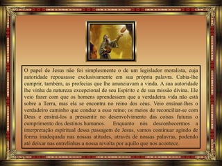 O papel de Jesus não foi simplesmente o de um legislador moralista, cuja
autoridade repousasse exclusivamente em sua própria palavra. Cabia-lhe
cumprir, também, as profecias que lhe anunciavam a vinda. A sua autoridade
lhe vinha da natureza excepcional de seu Espírito e de sua missão divina. Ele
veio fazer com que os homens aprendessem que a verdadeira vida não está
sobre a Terra, mas ela se encontra no reino dos céus. Veio ensinar-lhes o
verdadeiro caminho que conduz a esse reino; os meios de reconciliar-se com
Deus e ensiná-los a pressentir no desenvolvimento das coisas futuras o
cumprimento dos destinos humanos. Enquanto nós desconhecermos a
interpretação espiritual dessa passagem de Jesus, vamos continuar agindo de
forma inadequada nas nossas atitudes, através de nossas palavras, podendo
até deixar nas entrelinhas a nossa revolta por aquilo que nos acontece.
 