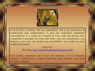 A lei de Deus é perfeita. Não tem contradições. Nós é que precisamos de
modificações para compreendê-la. E, para isto, precisamos amadurecer
espiritualmente. E o estudo do Evangelho de Jesus, onde está descrita pelos
evangelistas a passagem do Cristo pela Terra, com seus pensamentos, suas
palavras e seus atos, nos faculta essa possibilidade. Nos auxilia na nossa
modificação interior.
Muita Paz!
Meu Blog: http://espiritual-espiritual.blogspot.com.br
Com estudos comentados de O Livro dos Espíritos e de O Evangelho
Segundo o Espiritismo. A página Espiritismo para iniciantes está sendo
revisada e ilustrada.
 