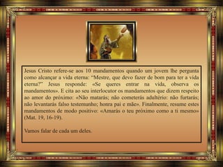 Jesus Cristo refere-se aos 10 mandamentos quando um jovem lhe pergunta
como alcançar a vida eterna: “Mestre, que devo fazer de bom para ter a vida
eterna?” Jesus responde: «Se queres entrar na vida, observa os
mandamentos». E cita ao seu interlocutor os mandamentos que dizem respeito
ao amor do próximo: «Não matarás; não cometerás adultério: não furtarás;
não levantarás falso testemunho; honra pai e mãe». Finalmente, resume estes
mandamentos de modo positivo: «Amarás o teu próximo como a ti mesmo»
(Mat. 19, 16-19).
Vamos falar de cada um deles.
 