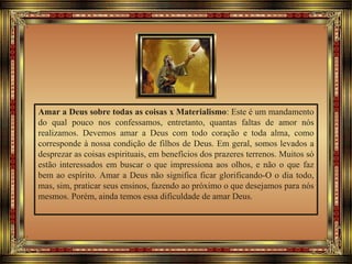 Amar a Deus sobre todas as coisas x Materialismo: Este é um mandamento
do qual pouco nos confessamos, entretanto, quantas faltas de amor nós
realizamos. Devemos amar a Deus com todo coração e toda alma, como
corresponde à nossa condição de filhos de Deus. Em geral, somos levados a
desprezar as coisas espirituais, em benefícios dos prazeres terrenos. Muitos só
estão interessados em buscar o que impressiona aos olhos, e não o que faz
bem ao espírito. Amar a Deus não significa ficar glorificando-O o dia todo,
mas, sim, praticar seus ensinos, fazendo ao próximo o que desejamos para nós
mesmos. Porém, ainda temos essa dificuldade de amar Deus.
 