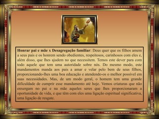 Honrar pai e mãe x Desagregação familiar: Deus quer que os filhos amem
a seus pais e os honrem sendo obedientes, respeitosos, carinhosos com eles e,
além disso, que lhes ajudem no que necessitem. Temos este dever para com
todo aquele que tem uma autoridade sobre nós. Do mesmo modo, este
mandamentos manda aos pais a amar e velar pelo bem de seus filhos,
proporcionando-lhes uma boa educação e atendendo-os o melhor possível em
suas necessidades. Mas, de um modo geral, o homem tem uma grande
dificuldade de cumprir esse mandamento até hoje. Vemos criaturas que não
enxergam no pai e na mãe aqueles seres que lhes proporcionaram a
oportunidade de vida, e que têm com eles uma ligação espiritual significativa,
uma ligação de resgate.
 