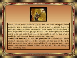 Porém, muitas vezes, acontece que os pais dão maus exemplos, sendo
desatentos com a implantação no seio do lar de atos que possam desunir os
familiares, ocasionando aos jovens darem pouco valor à família. O diálogo é
muito importante, por pior que seja o assunto. Pais e filhos precisam ter uma
convivência nem muito disciplinadora, nem muito liberal. Há que haver o
equilíbrio, onde deveres e direitos convivam em harmonia.
Não roubar, não furtar x Levar vantagem em tudo: e o indivíduo continua
roubando, continua exercendo a desonestidade em tudo que faz. Isso é de
fácil constatação, basta vermos os noticiários. É bom lembrar, que o roubo
também existe quando lesamos indiretamente o próximo, levando vantagens
onde outro terá perdas.
 