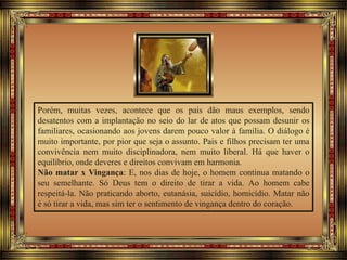 Porém, muitas vezes, acontece que os pais dão maus exemplos, sendo
desatentos com a implantação no seio do lar de atos que possam desunir os
familiares, ocasionando aos jovens darem pouco valor à família. O diálogo é
muito importante, por pior que seja o assunto. Pais e filhos precisam ter uma
convivência nem muito disciplinadora, nem muito liberal. Há que haver o
equilíbrio, onde deveres e direitos convivam em harmonia.
Não matar x Vingança: E, nos dias de hoje, o homem continua matando o
seu semelhante. Só Deus tem o direito de tirar a vida. Ao homem cabe
respeitá-la. Não praticando aborto, eutanásia, suicídio, homicídio. Matar não
é só tirar a vida, mas sim ter o sentimento de vingança dentro do coração.
 