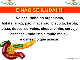 E NÃO SE ILUDA!!!!!
          No escurinho do organismo,
 batata, arroz, pão, macarrão, biscoito, farofa,
 pizza, doces, sorvetes, chopp, vinho, cerveja,
      cachaça - tudo isto e muito mais –
            é o mesmo que açúcar!
          la
    s í cu
 ve
                                    eas
                               pâncr




                       intestino
Copyright © RHVIDA S/C Ltda.                          www.rhvida.com.br
 