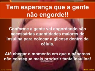 Tem esperança que a gente
                não engorde!!

             Conforme a gente vai engordando são
              necessárias quantidades maiores de
           insulina para colocar a glicose dentro da
                            célula.

      Até chegar o momento em que o pâncreas
      não consegue mais produzir tanta insulina!

Copyright © RHVIDA S/C Ltda.                   www.rhvida.com.br
 