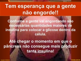 Conforme a gente vai engordando são necessárias quantidades maiores de insulina para colocar a glicose dentro da célula. Até chegar o momento em que o pâncreas não consegue mais produzir tanta insulina! Tem esperança que a gente não engorde!! 