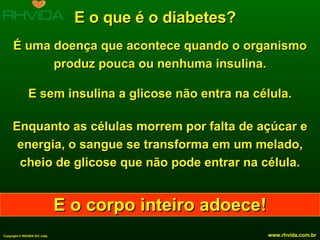 E o que é o diabetes? É uma doença que acontece quando o organismo produz pouca ou nenhuma insulina. E sem insulina a glicose não entra na célula. Enquanto as células morrem por falta de açúcar e energia, o sangue se transforma em um melado, cheio de glicose que não pode entrar na célula. E o corpo inteiro adoece! 