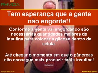 Conforme a gente vai engordando são necessárias quantidades maiores de insulina para colocar a glicose dentro da célula. Até chegar o momento em que o pâncreas não consegue mais produzir tanta insulina! Tem esperança que a gente não engorde!! 