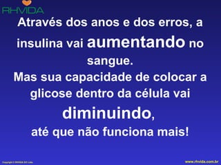 Através dos anos e dos erros, a insulina vai  aumentando  no sangue. Mas sua capacidade de colocar a glicose dentro da célula vai  diminuindo ,  até que não funciona mais! 