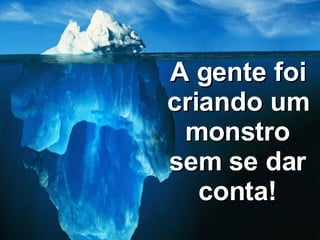 A gente foi criando um monstro sem se dar conta! 