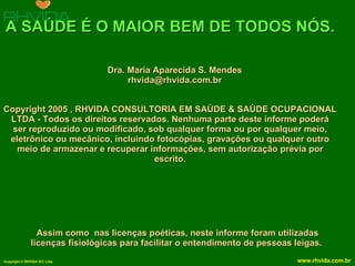 A SAÚDE É O MAIOR BEM DE TODOS NÓS. Copyright 2005 , RHVIDA CONSULTORIA EM SAÚDE & SAÚDE OCUPACIONAL LTDA - Todos os direitos reservados. Nenhuma parte deste informe poderá ser reproduzido ou modificado, sob qualquer forma ou por qualquer meio, eletrônico ou mecânico, incluindo fotocópias, gravações ou qualquer outro meio de armazenar e recuperar informações, sem autorização prévia por escrito. Assim como  nas licenças poéticas, neste informe foram utilizadas licenças fisiológicas para facilitar o entendimento de pessoas leigas.   Dra. Maria Aparecida S. Mendes [email_address] 