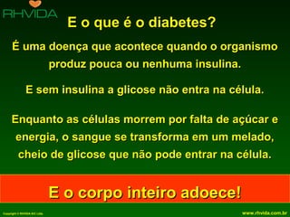 E o que é o diabetes?
É uma doença que acontece quando o organismo
produz pouca ou nenhuma insulina.
E sem insulina a glicose não entra na célula.
Enquanto as células morrem por falta de açúcar e
energia, o sangue se transforma em um melado,
cheio de glicose que não pode entrar na célula.

E o corpo inteiro adoece!
Copyright © RHVIDA S/C Ltda.

www.rhvida.com.br

 